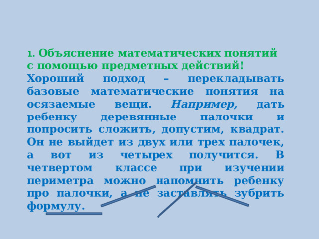 1. Объяснение математических понятий с помощью предметных действий! Хороший подход – перекладывать базовые математические понятия на осязаемые вещи. Например, дать ребенку деревянные палочки и попросить сложить, допустим, квадрат. Он не выйдет из двух или трех палочек, а вот из четырех получится. В четвертом классе при изучении периметра можно напомнить ребенку про палочки, а не заставлять зубрить формулу.