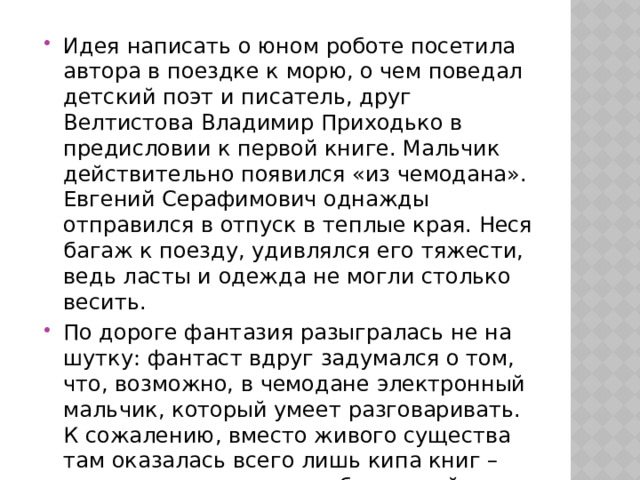 Идея написать о юном роботе посетила автора в поездке к морю, о чем поведал детский поэт и писатель, друг Велтистова Владимир Приходько в предисловии к первой книге. Мальчик действительно появился «из чемодана». Евгений Серафимович однажды отправился в отпуск в теплые края. Неся багаж к поезду, удивлялся его тяжести, ведь ласты и одежда не могли столько весить. По дороге фантазия разыгралась не на шутку: фантаст вдруг задумался о том, что, возможно, в чемодане электронный мальчик, который умеет разговаривать. К сожалению, вместо живого существа там оказалась всего лишь кипа книг – отпускник перепутал собственный чемодан с чужим.