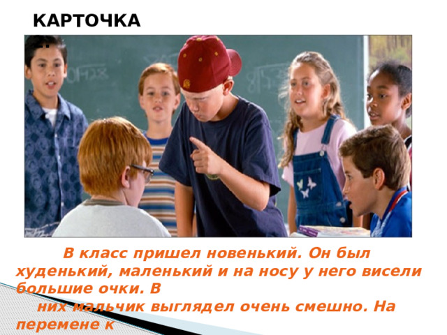 КАРТОЧКА 2.  В класс пришел новенький. Он был худенький, маленький и на носу у него висели большие очки. В  них мальчик выглядел очень смешно. На перемене к  нему подошел забияка и силач