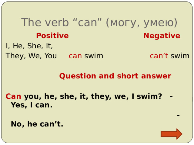 The verb “can” (могу, умею)  Positive  Negative I, He, She, It, They, We, You can swim can’t swim  Question and short answer  Can you, he, she, it, they, we, I swim? - Yes, I can.  - No, he can’t.