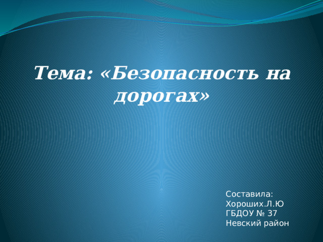 Тема: «Безопасность на дорогах»    Составила: Хороших.Л.Ю ГБДОУ № 37 Невский район