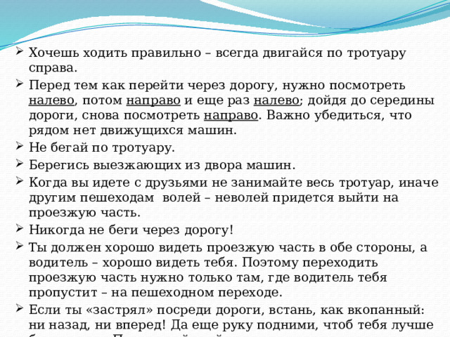 Хочешь ходить правильно – всегда двигайся по тротуару справа. Перед тем как перейти через дорогу, нужно посмотреть налево , потом направо и еще раз налево ; дойдя до середины дороги, снова посмотреть направо