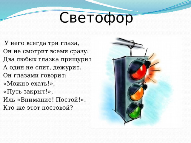 Светофор  У него всегда три глаза,  Он не смотрит всеми сразу:  Два любых глазка прищурит,  А один не спит, дежурит.  Он глазами говорит:  «Можно ехать!»,  «Путь закрыт!»,  Иль «Внимание! Постой!».  Кто же этот постовой?