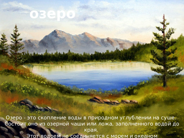 озеро Озеро - это скопление воды в природном углублении на суше. Состоит оно из озерной чаши или ложа, заполненного водой до края. Этот водоем не соединяется с морем и океаном