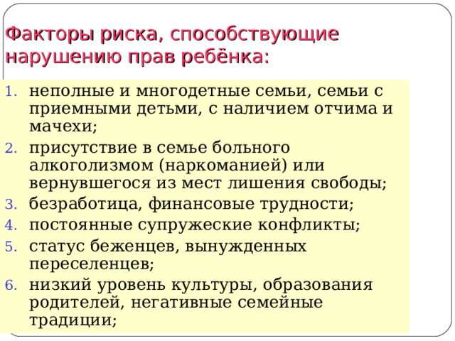 Факторы риска, способствующие нарушению прав ребёнка: неполные и многодетные семьи, семьи с приемными детьми, с наличием отчима и мачехи; присутствие в семье больного алкоголизмом (наркоманией) или вернувшегося из мест лишения свободы; безработица, финансовые трудности; постоянные супружеские конфликты; статус беженцев, вынужденных переселенцев; низкий уровень культуры, образования родителей, негативные семейные традиции;