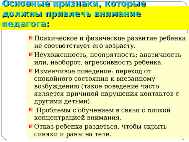 Основные признаки, которые должны привлечь внимание педагога: Психическое и физическое развитие ребенка не соответствует его возрасту.  Неухоженность, неопрятность; апатичность или, наоборот, агрессивность ребенка. Изменчивое поведение: переход от спокойного состояния к внезапному возбуждению (такое поведение часто является причиной нарушения контактов с другими детьми).  Проблемы с обучением в связи с плохой концентрацией внимания. Отказ ребенка раздеться, чтобы скрыть синяки и раны на теле.