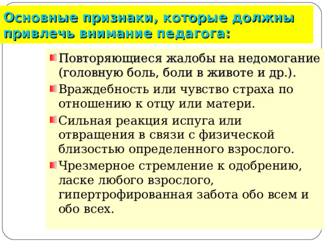 Основные признаки, которые должны привлечь внимание педагога: Повторяющиеся жалобы на недомогание (головную боль, боли в животе и др.).  Враждебность или чувство страха по отношению к отцу или матери. Сильная реакция испуга или отвращения в связи с физической близостью определенного взрослого. Чрезмерное стремление к одобрению, ласке любого взрослого, гипертрофированная забота обо всем и обо всех.