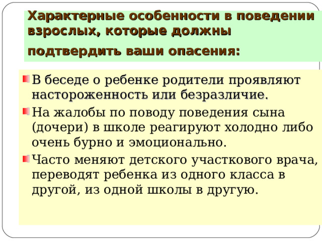 Характерные особенности в поведении взрослых, которые должны подтвердить ваши опасения:  В беседе о ребенке родители проявляют настороженность или безразличие.  На жалобы по поводу поведения сына (дочери) в школе реагируют холодно либо очень бурно и эмоционально. Часто меняют детского участкового врача, переводят ребенка из одного класса в другой, из одной школы в другую.