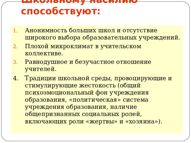 Школьному насилию способствуют:   Анонимность больших школ и отсутствие широкого выбора образовательных учреждений. Плохой микроклимат в учительском коллективе. Равнодушное и безучастное отношение учителей. 4. Т радиции школьной среды, провоцирующие и стимулирующие жестокость (общий психоэмоциональный фон учреждения образования, «политическая» система учреждения образования, наличие общепризнанных социальных ролей, включающих роли «жертвы» и «хозяина»).