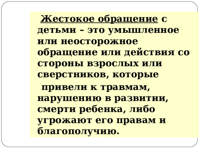 Жестокое обращение с детьми – это умышленное или неосторожное обращение или действия со стороны взрослых или сверстников, которые  привели к травмам, нарушению в развитии, смерти ребенка, либо угрожают его правам и благополучию.