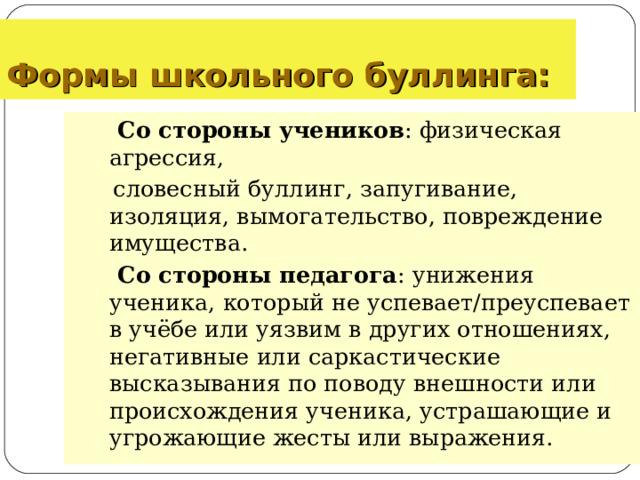 Формы школьного буллинга:   Со стороны  учеников : физическая агрессия,  словесный буллинг, запугивание, изоляция, вымогательство, повреждение имущества.  Со стороны педагога : унижения ученика, который не успевает/преуспевает в учёбе или уязвим в других отношениях, негативные или саркастические высказывания по поводу внешности или происхождения ученика, устрашающие и угрожающие жесты или выражения.