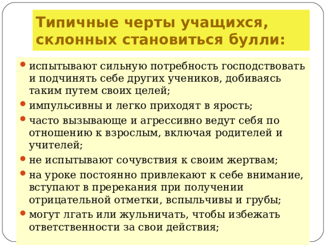 Типичные черты учащихся, склонных становиться булли: испытывают сильную потребность господствовать и подчинять себе других учеников, добиваясь таким путем своих целей; импульсивны и легко приходят в ярость; часто вызывающе и агрессивно ведут себя по отношению к взрослым, включая родителей и учителей; не испытывают сочувствия к своим жертвам; на уроке постоянно привлекают к себе внимание, вступают в пререкания при получении отрицательной отметки, вспыльчивы и грубы; могут лгать или жульничать, чтобы избежать ответственности за свои действия;