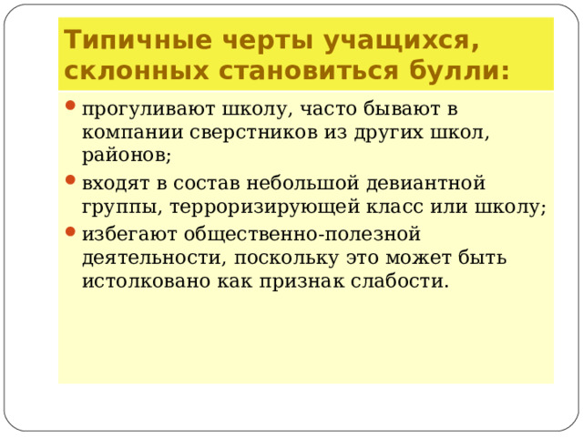 Типичные черты учащихся, склонных становиться булли: прогуливают школу, часто бывают в компании сверстников из других школ, районов; входят в состав небольшой девиантной группы, терроризирующей класс или школу; избегают общественно-полезной деятельности, поскольку это может быть истолковано как признак слабости.