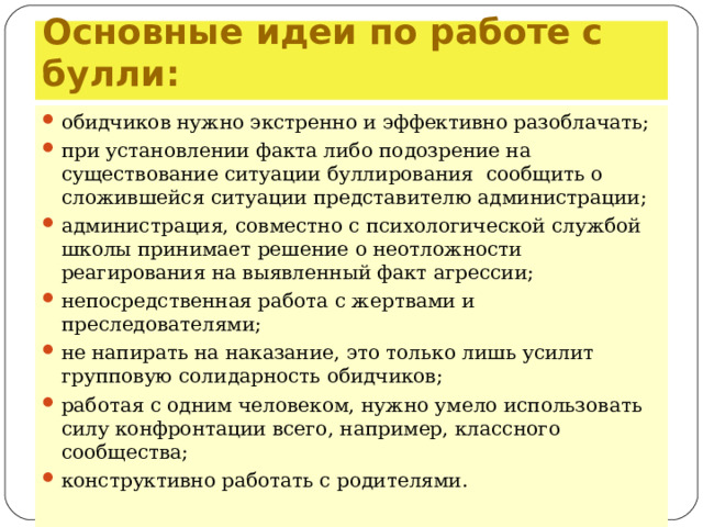 Основные идеи по работе  с булли: обидчиков нужно экстренно и эффективно разоблачать; при установлении факта либо подозрение на существование ситуации буллирования сообщить о сложившейся ситуации представителю администрации; администрация, совместно с психологической службой школы принимает решение о неотложности реагирования на выявленный факт агрессии; непосредственная работа с жертвами и преследователями; не напирать на наказание, это только лишь усилит групповую солидарность обидчиков; работая с одним человеком, нужно умело использовать силу конфронтации всего, например, классного сообщества; конструктивно работать с родителями.