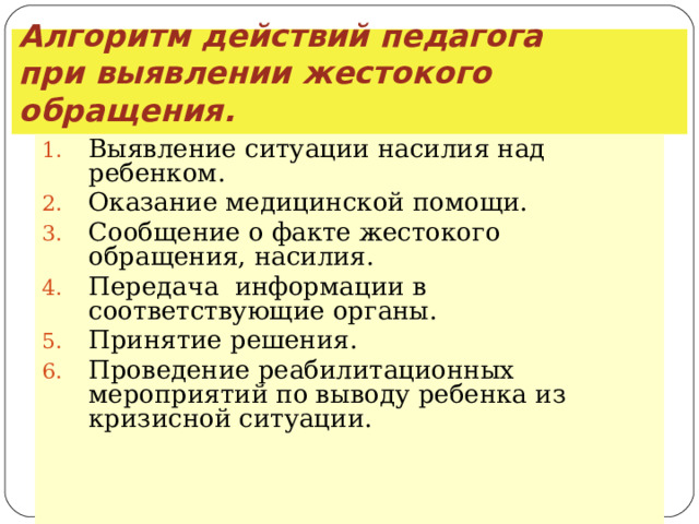 Алгоритм действий педагога  при выявлении жестокого обращения. Выявление ситуации насилия над ребенком. Оказание медицинской помощи. Сообщение о факте жестокого обращения, насилия. Передача информации в соответствующие органы. Принятие решения. Проведение реабилитационных мероприятий по выводу ребенка из кризисной ситуации.