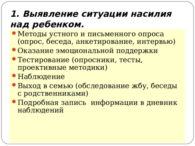 1. Выявление ситуации насилия над ребенком. Методы устного и письменного опроса (опрос, беседа, анкетирование, интервью) Оказание эмоциональной поддержки Тестирование (опросники, тесты, проективные методики) Наблюдение Выход в семью (обследование жбу, беседы с родственниками) Подробная запись информации в дневник наблюдений