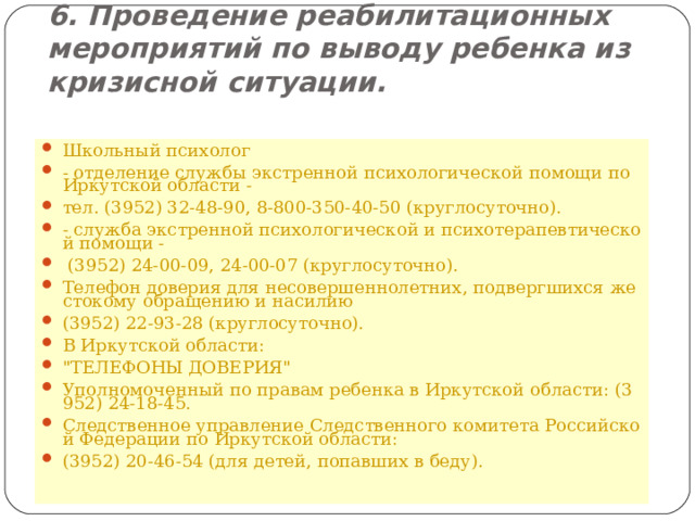 6. Проведение реабилитационных мероприятий по выводу ребенка из кризисной ситуации. Школьный психолог - отделение службы экстренной психологической помощи по Иркутской области -  тел. (3952) 32-48-90, 8-800-350-40-50 (круглосуточно).  - служба экстренной психологической и психотерапевтической помощи -   (3952) 24-00-09, 24-00-07 (круглосуточно). Телефон доверия для несовершеннолетних, подвергшихся жестокому обращению и насилию (3952) 22-93-28 (круглосуточно). В Иркутской области: 