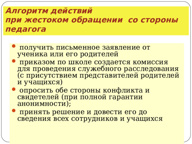 Алгоритм действий  при жестоком обращении со стороны педагога  получить письменное заявление от ученика или его родителей  приказом по школе создается комиссия для проведения служебного расследования (с присутствием представителей родителей и учащихся)  опросить обе стороны конфликта и свидетелей (при полной гарантии анонимности);  принять решение и довести его до сведения всех сотрудников и учащихся