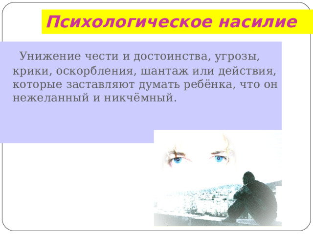 Психологическое насилие  Унижение чести и достоинства, угрозы, крики, оскорбления, шантаж или действия, которые заставляют думать ребёнка, что он нежеланный и никчёмный.