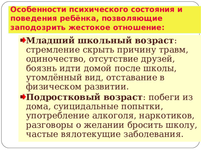 Особенности психического состояния и поведения ребёнка, позволяющие заподозрить жестокое отношение: Младший школьный возраст : стремление скрыть причину травм, одиночество, отсутствие друзей, боязнь идти домой после школы, утомлённый вид, отставание в физическом развитии. Подростковый возраст : побеги из дома, суицидальные попытки, употребление алкоголя, наркотиков, разговоры о желании бросить школу, частые вялотекущие заболевания.