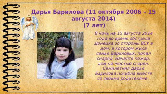 Дарья Барилова (11 октября 2006 – 15 августа 2014)   (7 лет) В ночь на 15 августа 2014 года во время обстрела Донецка со стороны ВСУ в дом, в котором жила семья Бариловых, попал снаряд. Начался пожар, дом полностью сгорел. Семилетняя Дарья Барилова погибла вместе со своими родителями  .