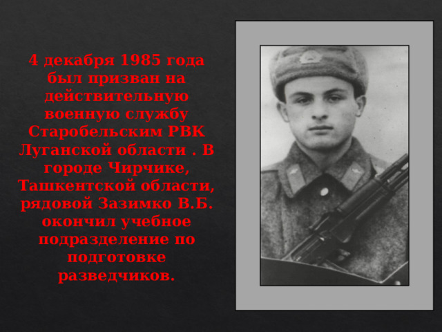 4 декабря 1985 года был призван на действительную военную службу Старобельским РВК Луганской области . В городе Чирчике, Ташкентской области, рядовой Зазимко В.Б. окончил учебное подразделение по подготовке разведчиков.