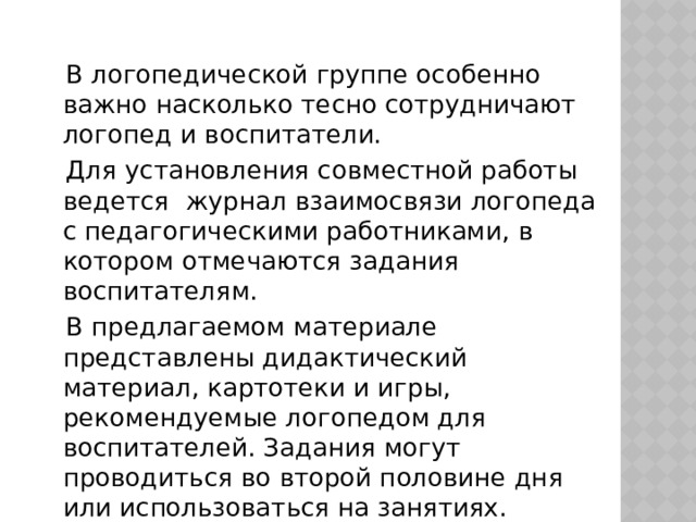 В логопедической группе особенно важно насколько тесно сотрудничают логопед и воспитатели.  Для установления совместной работы ведется журнал взаимосвязи логопеда с педагогическими работниками, в котором отмечаются задания воспитателям.  В предлагаемом материале представлены дидактический материал, картотеки и игры, рекомендуемые логопедом для воспитателей. Задания могут проводиться во второй половине дня или использоваться на занятиях.