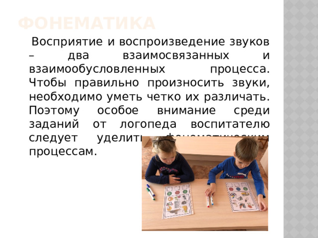 Фонематика  Восприятие и воспроизведение звуков – два взаимосвязанных и взаимообусловленных процесса. Чтобы правильно произносить звуки, необходимо уметь четко их различать. Поэтому особое внимание среди заданий от логопеда воспитателю следует уделить фонематическим процессам.