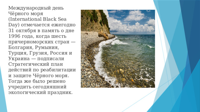 Международный день Чёрного моря (International Black Sea Day) отмечается ежегодно 31 октября в память о дне 1996 года, когда шесть причерноморских стран — Болгария, Румыния, Турция, Грузия, Россия и Украина — подписали Стратегический план действий по реабилитации и защите Чёрного моря. Тогда же было решено учредить сегодняшний экологический праздник.