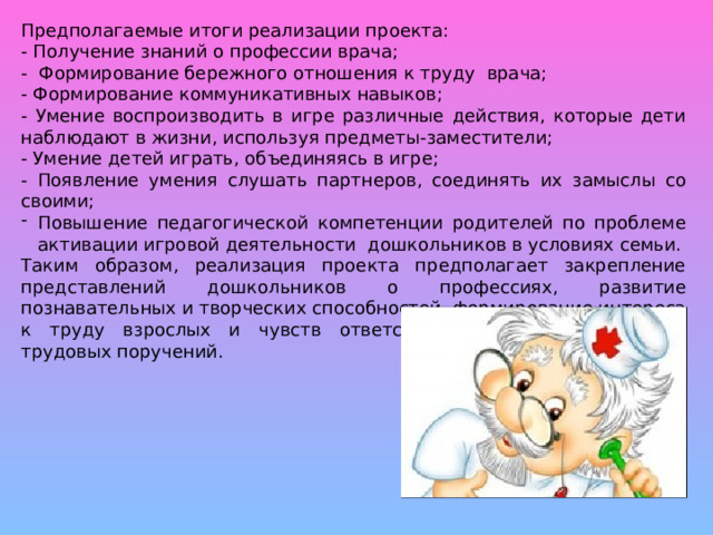 Предполагаемые итоги реализации проекта: - Получение знаний о профессии врача; - Формирование бережного отношения к труду врача; - Формирование коммуникативных навыков; - Умение воспроизводить в игре различные действия, которые дети наблюдают в жизни, используя предметы-заместители; - Умение детей играть, объединяясь в игре; - Появление умения слушать партнеров, соединять их замыслы со своими; Повышение педагогической компетенции родителей по проблеме активации игровой деятельности дошкольников в условиях семьи. Таким образом, реализация проекта предполагает закрепление представлений дошкольников о профессиях, развитие познавательных и творческих способностей, формирование интереса к труду взрослых и чувств ответственности при выполнении трудовых поручений.