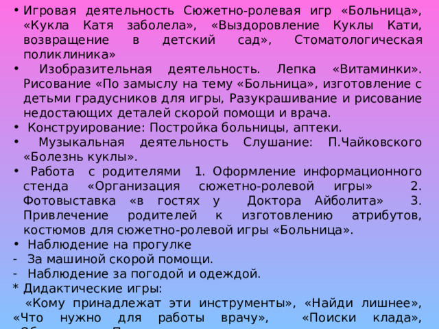 Игровая деятельность Сюжетно-ролевая игр «Больница», «Кукла Катя заболела», «Выздоровление Куклы Кати, возвращение в детский сад», Стоматологическая поликлиника»  Изобразительная деятельность. Лепка «Витаминки». Рисование «По замыслу на тему «Больница», изготовление с детьми градусников для игры, Разукрашивание и рисование недостающих деталей скорой помощи и врача.  Конструирование: Постройка больницы, аптеки.  Музыкальная деятельность Слушание: П.Чайковского «Болезнь куклы».  Работа с родителями 1. Оформление информационного стенда «Организация сюжетно-ролевой игры» 2. Фотовыставка «в гостях у Доктора Айболита» 3. Привлечение родителей к изготовлению атрибутов, костюмов для сюжетно-ролевой игры «Больница».  Наблюдение на прогулке  За машиной скорой помощи.  Наблюдение за погодой и одеждой.