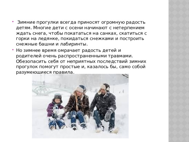   Зимние прогулки всегда приносят огромную радость детям. Многие дети с осени начинают с нетерпением ждать снега, чтобы покататься на санках, скатиться с горки на ледянке, покидаться снежками и построить снежные башни и лабиринты. Но зимнее время омрачает радость детей и родителей очень распространенными травмами. Обезопасить себя от неприятных последствий зимних прогулок помогут простые и, казалось бы, само собой разумеющиеся правила.