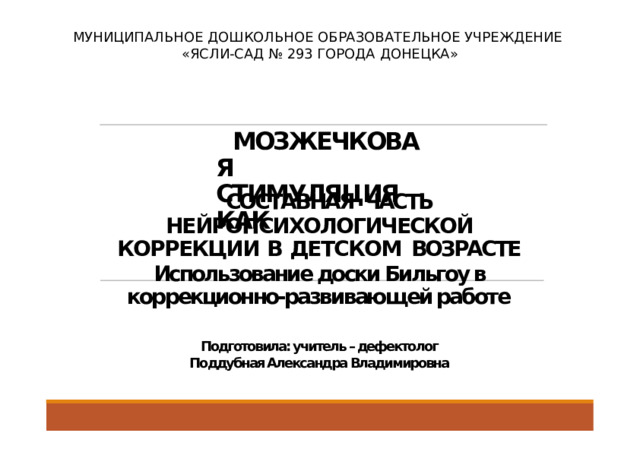 МУНИЦИПАЛЬНОЕ ДОШКОЛЬНОЕ ОБРАЗОВАТЕЛЬНОЕ УЧРЕЖДЕНИЕ «ЯСЛИ-САД № 293 ГОРОДА ДОНЕЦКА» МОЗЖЕЧКОВАЯ СТИМУЛЯЦИЯ  КАК СОСТАВНАЯ  ЧАСТЬ НЕЙРОПСИХОЛОГИЧЕСКОЙ КОРРЕКЦИИ В ДЕТСКОМ  ВОЗРАСТЕ Использование доски Бильгоу в коррекционно-развивающей работе Подготовила: учитель – дефектолог Поддубная Александра Владимировна