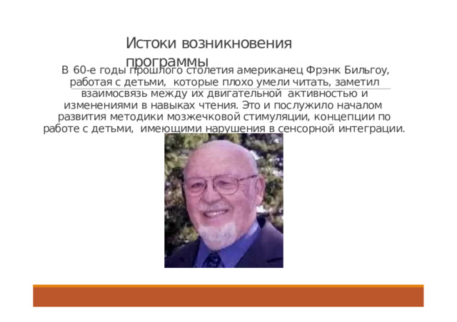 Истоки возникновения  программы В 60-е годы прошлого столетия американец Фрэнк Бильгоу, работая с детьми, которые плохо умели читать, заметил взаимосвязь между их двигательной активностью и изменениями в навыках чтения. Это и послужило началом развития методики мозжечковой стимуляции, концепции по работе с детьми, имеющими нарушения в сенсорной  интеграции.