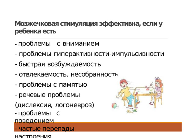 Мозжечковая стимуляция эффективна, если у ребенка есть - проблемы  с  вниманием - проблемы  гиперактивности-импульсивности - быстрая  возбуждаемость - отвлекаемость,  несобранность - проблемы с  памятью - речевые проблемы (дислексия,  логоневроз) - проблемы  с  поведением - частые перепады  настроения