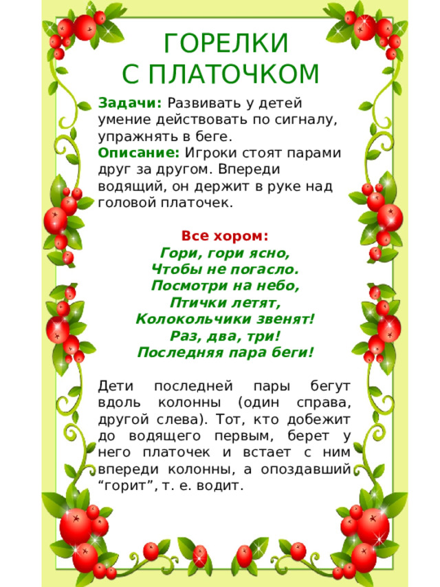 ГОРЕЛКИ С ПЛАТОЧКОМ Задачи: Развивать у детей умение действовать по сигналу, упражнять в беге. Описание: Игроки стоят парами друг за другом. Впереди водящий, он держит в руке над головой платочек.  Все хором:  Гори, гори ясно,  Чтобы не погасло.  Посмотри на небо,  Птички летят,  Колокольчики звенят! Раз, два, три!  Последняя пара беги! Дети последней пары бегут вдоль колонны (один справа, другой слева). Тот, кто добежит до водящего первым, берет у него платочек и встает с ним впереди колонны, а опоздавший “горит”, т. е. водит.
