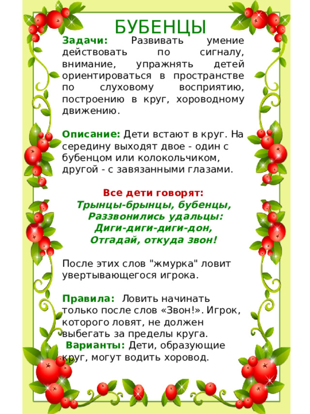 БУБЕНЦЫ Задачи: Развивать умение действовать по сигналу, внимание, упражнять детей ориентироваться в пространстве по слуховому восприятию, построению в круг, хороводному движению. Описание: Дети встают в круг. На середину выходят двое - один с бубенцом или колокольчиком, другой - с завязанными глазами. Все дети говорят: Трынцы-брынцы, бубенцы,  Раззвонились удальцы:  Диги-диги-диги-дон,  Отгадай, откуда звон!  После этих слов 