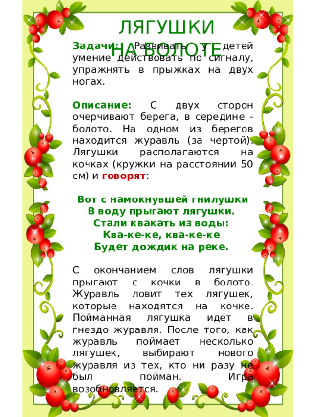 ЛЯГУШКИ  НА БОЛОТЕ Задачи: Развивать у детей умение действовать по сигналу, упражнять в прыжках на двух ногах. Описание: С двух сторон очерчивают берега, в середине - болото. На одном из берегов находится журавль (за чертой). Лягушки располагаются на кочках (кружки на расстоянии 50 см) и говорят : Вот с намокнувшей гнилушки В воду прыгают лягушки. Стали квакать из воды: Ква-ке-ке, ква-ке-ке Будет дождик на реке.  С окончанием слов лягушки прыгают с кочки в болото. Журавль ловит тех лягушек, которые находятся на кочке. Пойманная лягушка идет в гнездо журавля. После того, как журавль поймает несколько лягушек, выбирают нового журавля из тех, кто ни разу не был пойман. Игра возобновляется.