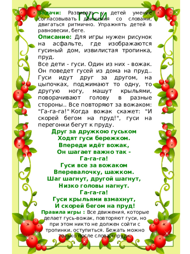 ГУСИ Задачи: Развивать у детей умение согласовывать движения со словами, двигаться ритмично. Упражнять детей в равновесии, беге. Описание : Для игры нужен рисунок на асфальте, где изображаются гусиный дом, извилистая тропинка, пруд.   Все дети - гуси. Один из них - вожак. Он поведет гусей из дома на пруд.. Гуси идут друг за другом, на цыпочках, поджимают то одну, то другую ногу, машут крыльями, поворачивают голову в разные стороны.. Все повторяют за вожаком: 
