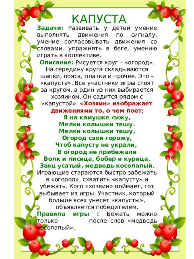 КАПУСТА Задачи: Развивать у детей умение выполнять движения по сигналу, умение согласовывать движения со словами. упражнять в беге, умению играть в коллективе. Описание : Рисуется круг – «огород». На середину круга складываются шапки, пояса, платки и прочее. Это – «капуста». Все участники игры стоят за кругом, а один из них выбирается хозяином. Он садится рядом с «капустой». «Хозяин» изображает движениями то, о чем поет :  Я на камушке сижу,  Мелки колышки тешу.  Мелки колышки тешу,  Огород свой горожу,  Чтоб капусту не украли,   В огород не прибежали  Волк и лисица, бобер и курица,  Заяц усатый, медведь косолапый .  Играющие стараются быстро забежать в «огород», схватить «капусту» и убежать. Кого «хозяин» поймает, тот выбывает из игры. Участник, который больше всех унесет «капусты», объявляется победителем. Правила игры : Бежать можно только после слов «медведь косолапый».