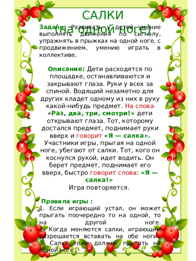 САЛКИ  (на одной ноге) Задачи: Развивать у детей умение выполнять движения по сигналу, упражнять в прыжках на одной ноге, с продвижением, умению играть в коллективе. Описание : Дети расходятся по площадке, останавливаются и закрывают глаза. Руки у всех за спиной. Водящий незаметно для других кладет одному из них в руку какой-нибудь предмет. На слова « Раз, два, три, смотри!» дети открывают глаза. Тот, которому достался предмет, поднимает руки вверх и говорит « Я — салка». Участники игры, прыгая на одной ноге, убегают от салки. Тот, кого он коснулся рукой, идет водить. Он берет предмет, поднимает его вверх, быстро говорит слова : «Я — салка!»    Игра повторяется .     Правила игры : 1. Если играющий устал, он может прыгать поочередно то на одной, то на другой ноге.  2. Когда меняются салки, играющим разрешается вставать на обе ноги.   3. Салка тоже должен прыгать на одной ноге. .