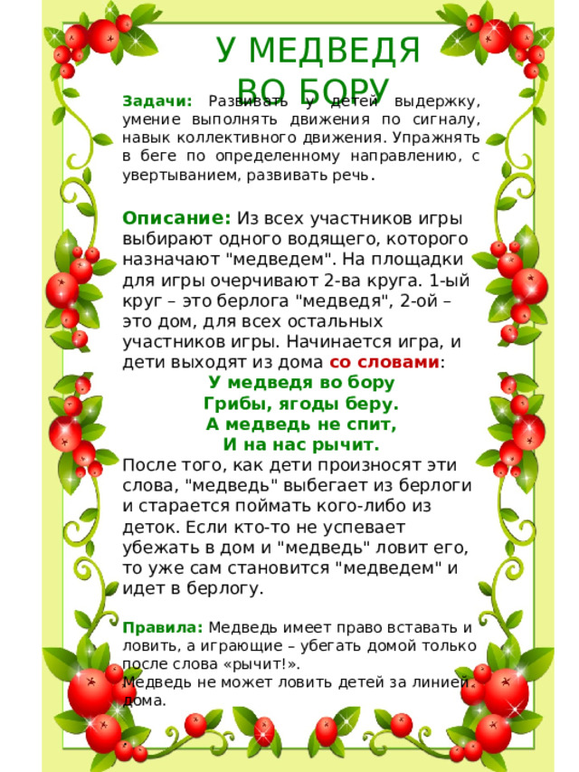 У МЕДВЕДЯ  ВО БОРУ Задачи: Развивать у детей выдержку, умение выполнять движения по сигналу, навык коллективного движения. Упражнять в беге по определенному направлению, с увертыванием, развивать речь . Описание: Из всех участников игры выбирают одного водящего, которого назначают 