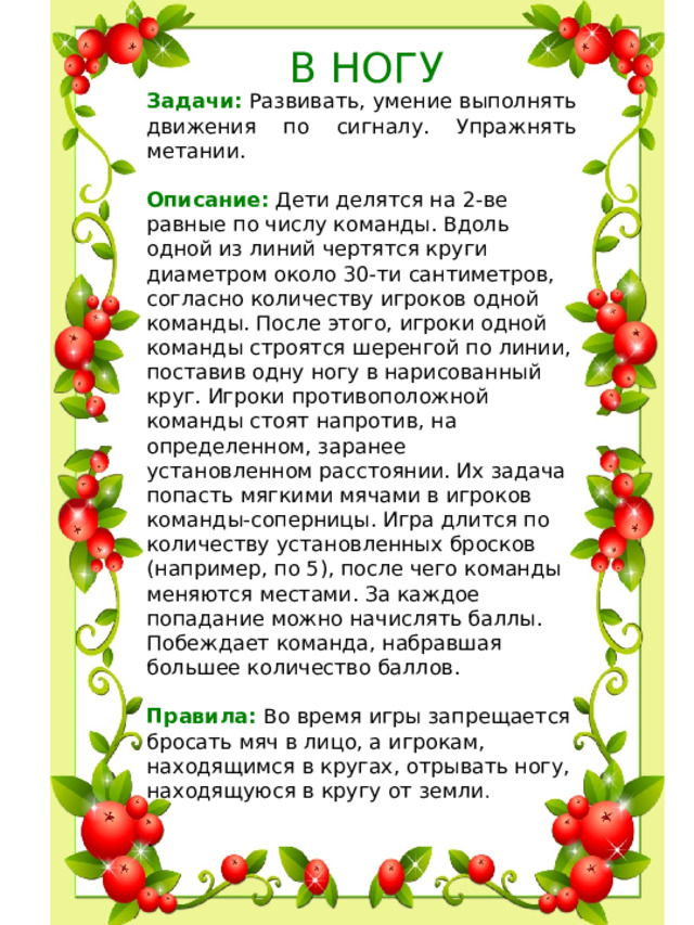 В НОГУ Задачи: Развивать, умение выполнять движения по сигналу. Упражнять метании. Описание: Дети делятся на 2-ве равные по числу команды. Вдоль одной из линий чертятся круги диаметром около 30-ти сантиметров, согласно количеству игроков одной команды. После этого, игроки одной команды строятся шеренгой по линии, поставив одну ногу в нарисованный круг. Игроки противоположной команды стоят напротив, на определенном, заранее установленном расстоянии. Их задача попасть мягкими мячами в игроков команды-соперницы. Игра длится по количеству установленных бросков (например, по 5), после чего команды меняются местами. За каждое попадание можно начислять баллы. Побеждает команда, набравшая большее количество баллов.  Правила: Во время игры запрещается бросать мяч в лицо, а игрокам, находящимся в кругах, отрывать ногу, находящуюся в кругу от земли .  .