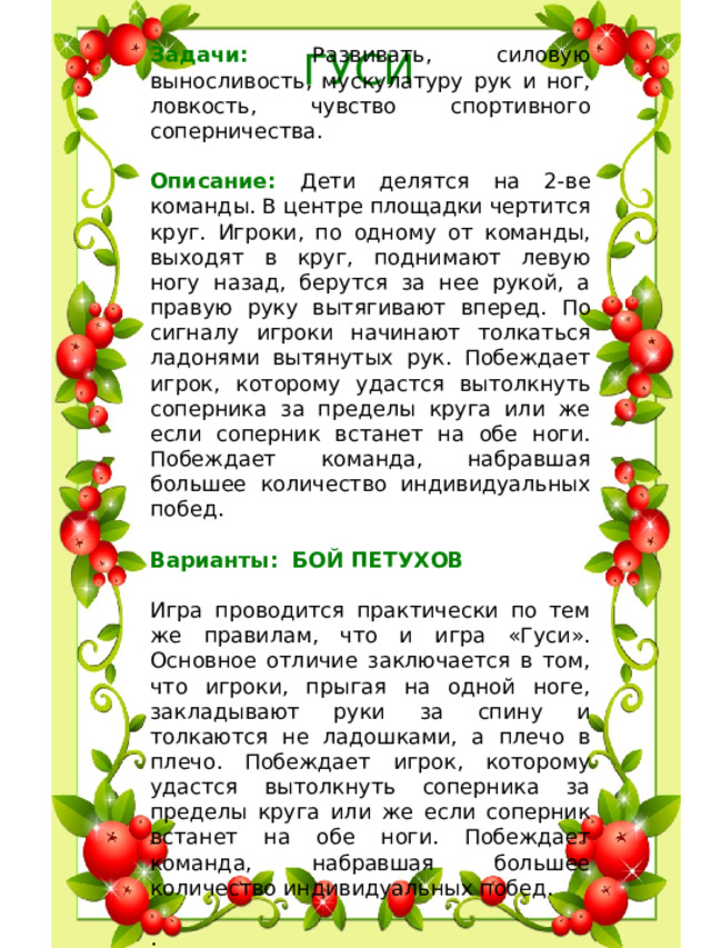 Задачи: Развивать, силовую выносливость, мускулатуру рук и ног, ловкость, чувство спортивного соперничества. Описание: Дети делятся на 2-ве команды. В центре площадки чертится круг. Игроки, по одному от команды, выходят в круг, поднимают левую ногу назад, берутся за нее рукой, а правую руку вытягивают вперед. По сигналу игроки начинают толкаться ладонями вытянутых рук. Побеждает игрок, которому удастся вытолкнуть соперника за пределы круга или же если соперник встанет на обе ноги. Побеждает команда, набравшая большее количество индивидуальных побед.  Варианты: БОЙ ПЕТУХОВ   Игра проводится практически по тем же правилам, что и игра «Гуси». Основное отличие заключается в том, что игроки, прыгая на одной ноге, закладывают руки за спину и толкаются не ладошками, а плечо в плечо. Побеждает игрок, которому удастся вытолкнуть соперника за пределы круга или же если соперник встанет на обе ноги. Побеждает команда, набравшая большее количество индивидуальных побед.  .     ГУСИ