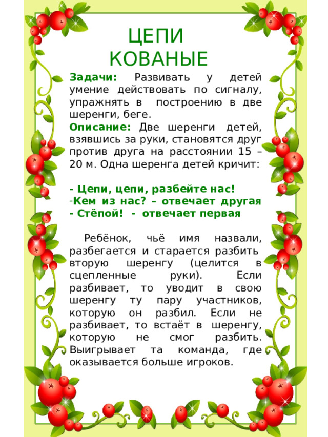 ЦЕПИ КОВАНЫЕ Задачи: Развивать у детей умение действовать по сигналу, упражнять в построению в две шеренги, беге. Описание: Две шеренги  детей, взявшись за руки, становятся друг против друга на расстоянии 15 – 20 м. Одна шеренга детей кричит:   - Цепи, цепи, разбейте нас! Кем из нас? – отвечает другая  - Стёпой! - отвечает первая  Ребёнок, чьё имя назвали, разбегается и старается разбить  вторую шеренгу (целится в сцепленные руки). Если разбивает, то уводит в свою шеренгу ту пару участников, которую он разбил. Если не разбивает, то встаёт в  шеренгу, которую не смог разбить. Выигрывает та команда, где оказывается больше игроков.