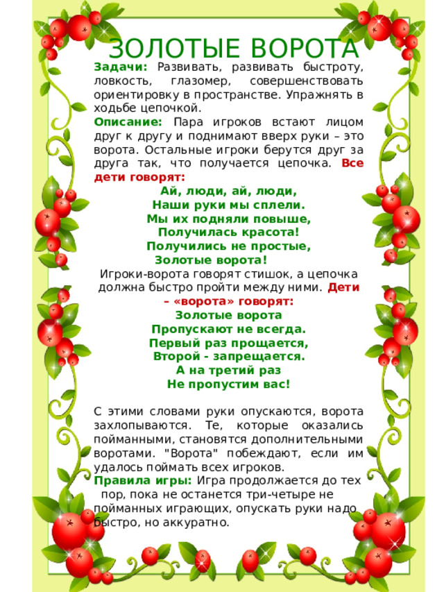 ЗОЛОТЫЕ ВОРОТА Задачи: Развивать, развивать быстроту, ловкость, глазомер, совершенствовать ориентировку в пространстве. Упражнять в ходьбе цепочкой. Описание: Пара игроков встают лицом друг к другу и поднимают вверх руки – это ворота. Остальные игроки берутся друг за друга так, что получается цепочка. Все дети говорят: Ай, люди, ай, люди, Наши руки мы сплели. Мы их подняли повыше, Получилась красота! Получились не простые, Золотые ворота!           Игроки-ворота говорят стишок, а цепочка должна быстро пройти между ними. Дети – «ворота» говорят:  Золотые ворота  Пропускают не всегда.  Первый раз прощается,  Второй - запрещается.  А на третий раз  Не пропустим вас!  С этими словами руки опускаются, ворота захлопываются. Те, которые оказались пойманными, становятся дополнительными воротами. 