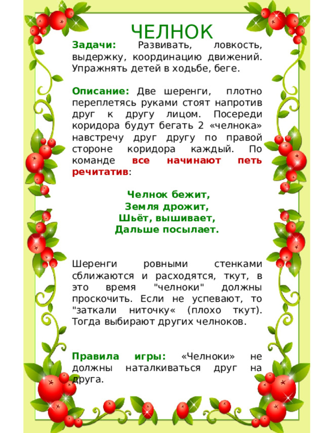 ЧЕЛНОК Задачи: Развивать, ловкость, выдержку, координацию движений. Упражнять детей в ходьбе, беге. Описание: Две шеренги, плотно переплетясь руками стоят напротив друг к другу лицом. Посереди коридора будут бегать 2 «челнока» навстречу друг другу по правой стороне коридора каждый. По команде все начинают петь речитатив :  Челнок бежит, Земля дрожит, Шьёт, вышивает, Дальше посылает.  Шеренги ровными стенками сближаются и расходятся, ткут, в это время 