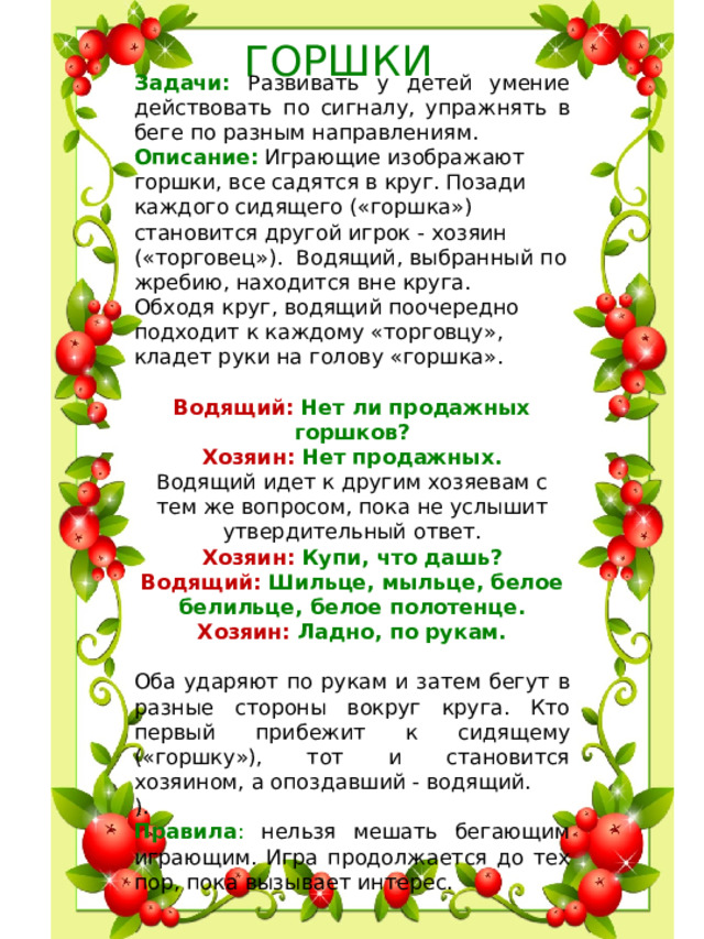 ГОРШКИ Задачи:  Развивать у детей умение действовать по сигналу, упражнять в беге по разным направлениям. Описание: Играющие изображают горшки, все садятся в круг. Позади каждого сидящего («горшка») становится другой игрок - хозяин («торговец»).  Водящий, выбранный по жребию, находится вне круга. Обходя круг, водящий поочередно подходит к каждому «торговцу», кладет руки на голову «горшка». Водящий: Нет ли продажных горшков? Хозяин: Нет продажных. Водящий идет к другим хозяевам с тем же вопросом, пока не услышит утвердительный ответ. Xозяин: Купи, что дашь? Водящий: Шильце, мыльце, белое белильце, белое полотенце. Хозяин: Ладно, по рукам. Оба ударяют по рукам и затем бегут в разные стороны вокруг круга. Кто первый прибежит к си­дящему («горшку»), тот и становится хозяином, а опоздавший - водящий. ). Правила : нельзя мешать бегающим играющим. Игра продолжается до тех пор, пока вызывает интерес.