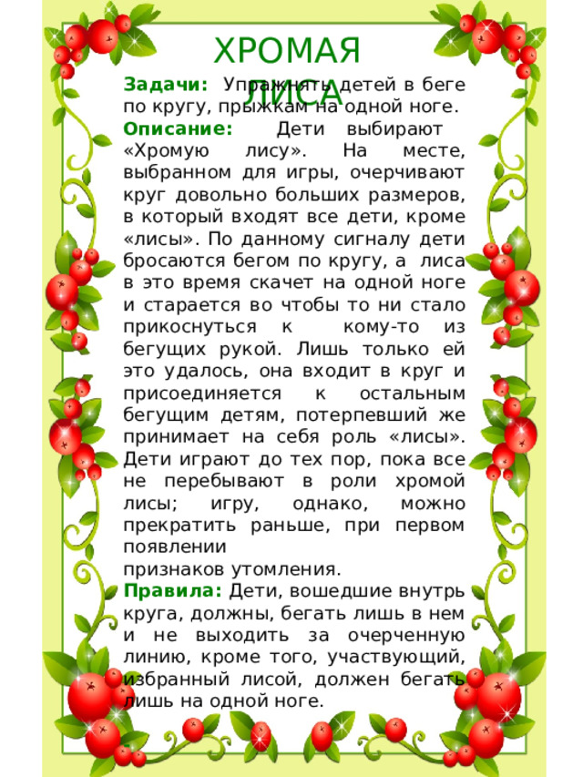 ХРОМАЯ ЛИСА Задачи: Упражнять детей в беге по кругу, прыжкам на одной ноге. Описание: Дети выбирают «Хромую лису». На месте, выбранном для игры, очерчивают круг довольно больших размеров, в который входят все дети, кроме «лисы». По данному сигналу дети бросаются бегом по кругу, а лиса в это время скачет на одной ноге и старается во чтобы то ни стало прикоснуться к кому-то из бегущих рукой. Лишь только ей это удалось, она входит в круг и присоединяется к остальным бегущим детям, потерпевший же принимает на себя роль «лисы». Дети играют до тех пор, пока все не перебывают в роли хромой лисы; игру, однако, можно прекратить раньше, при первом появлении признаков утомления. Правила: Дети, вошедшие внутрь круга, должны, бегать лишь в нем и не выходить за очерченную линию, кроме того, участвующий, избранный лисой, должен бегать лишь на одной ноге.  -