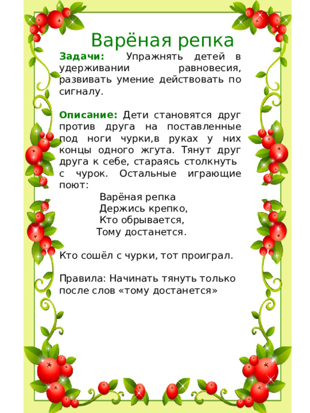 Варёная репка Задачи: Упражнять детей в удерживании равновесия, развивать умение действовать по сигналу. Описание: Дети становятся друг против друга на поставленные под ноги чурки,в руках у них концы одного жгута. Тянут друг друга к себе, стараясь столкнуть с чурок. Остальные играющие поют:  Варёная репка  Держись крепко,  Кто обрывается,  Тому достанется. Кто сошёл с чурки, тот проиграл. Правила: Начинать тянуть только после слов «тому достанется»